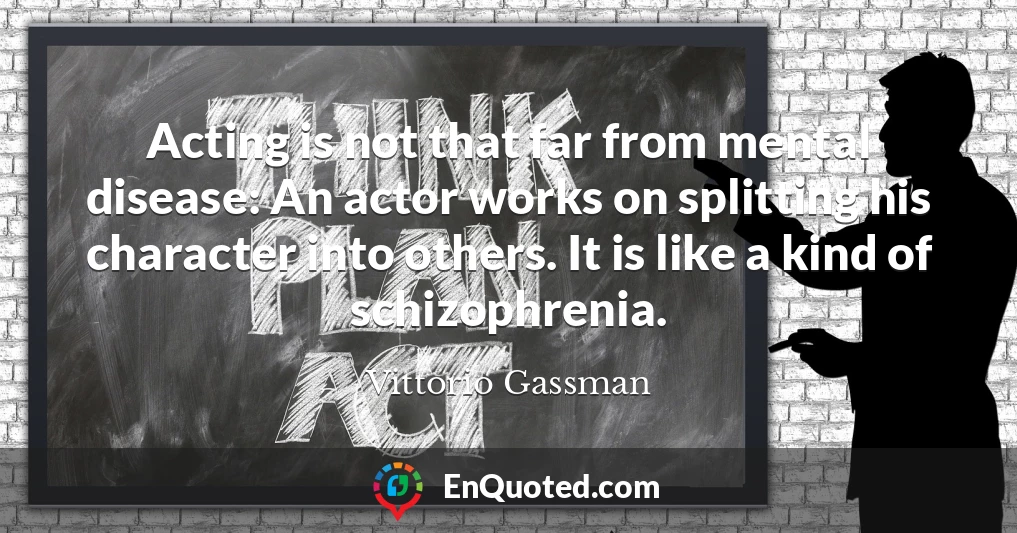 Acting is not that far from mental disease: An actor works on splitting his character into others. It is like a kind of schizophrenia.
