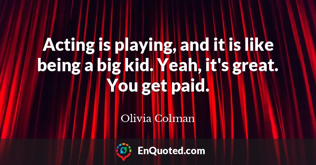 Acting is playing, and it is like being a big kid. Yeah, it's great. You get paid.