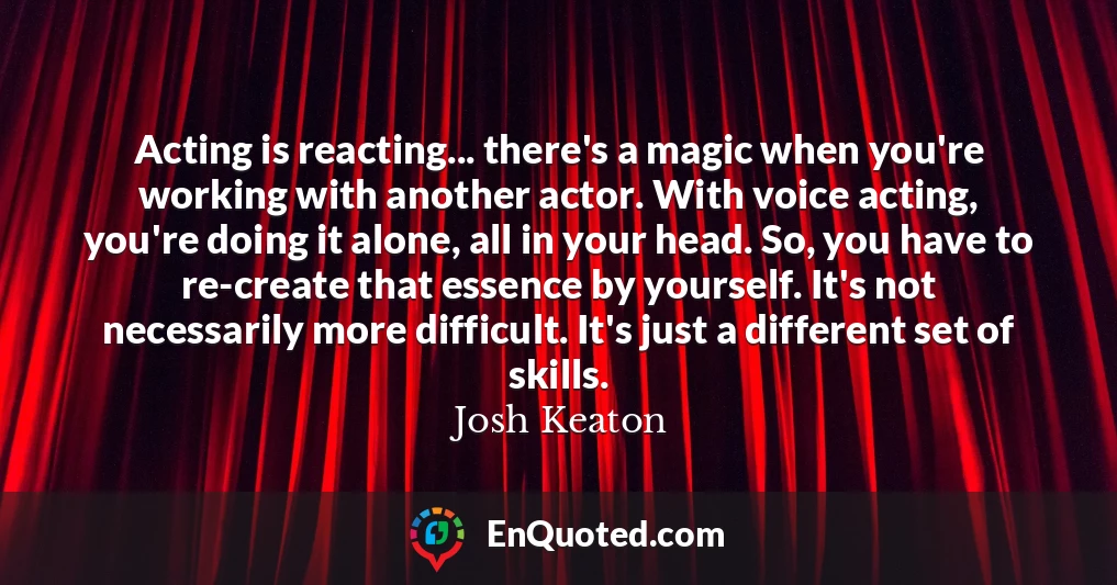 Acting is reacting... there's a magic when you're working with another actor. With voice acting, you're doing it alone, all in your head. So, you have to re-create that essence by yourself. It's not necessarily more difficult. It's just a different set of skills.