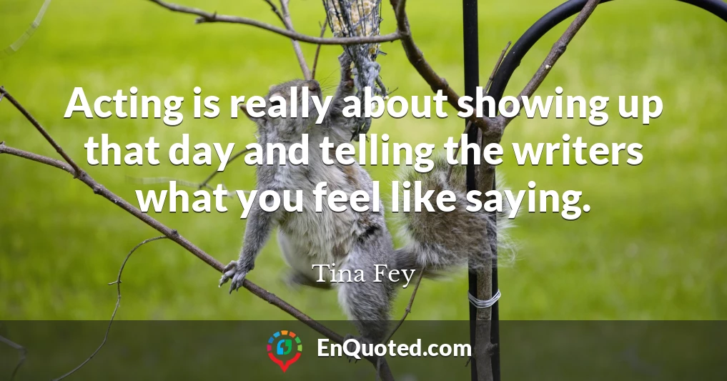 Acting is really about showing up that day and telling the writers what you feel like saying.
