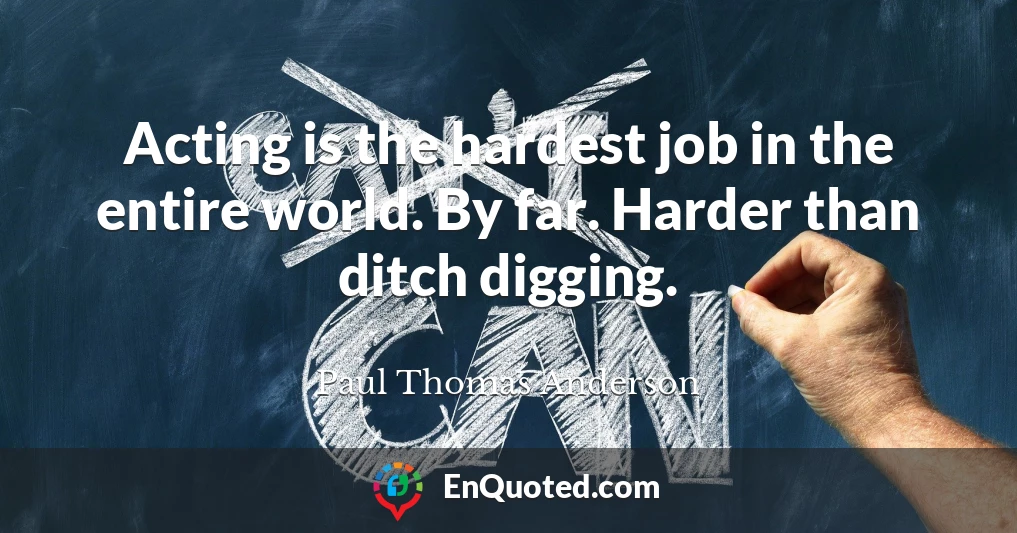 Acting is the hardest job in the entire world. By far. Harder than ditch digging.