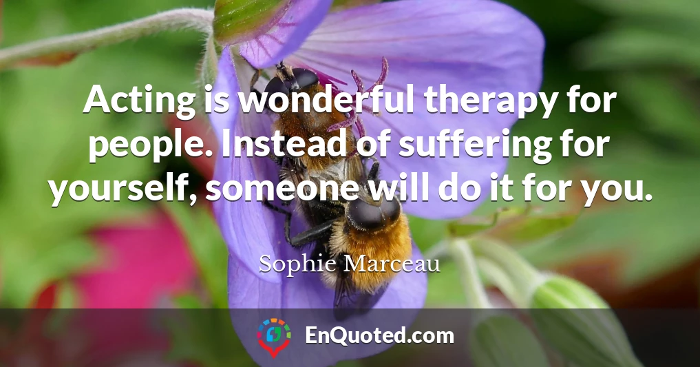 Acting is wonderful therapy for people. Instead of suffering for yourself, someone will do it for you.