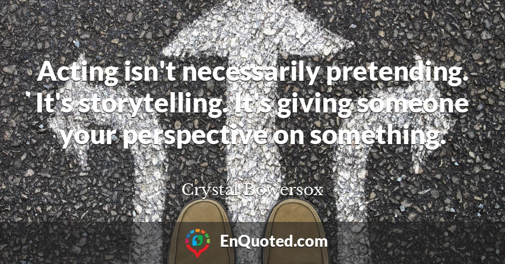 Acting isn't necessarily pretending. It's storytelling. It's giving someone your perspective on something.