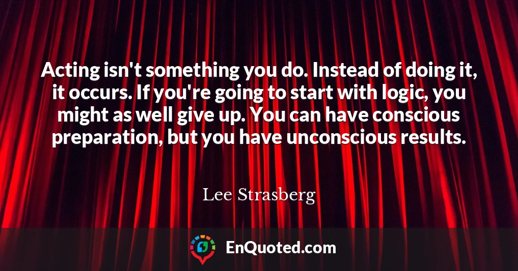 Acting isn't something you do. Instead of doing it, it occurs. If you're going to start with logic, you might as well give up. You can have conscious preparation, but you have unconscious results.