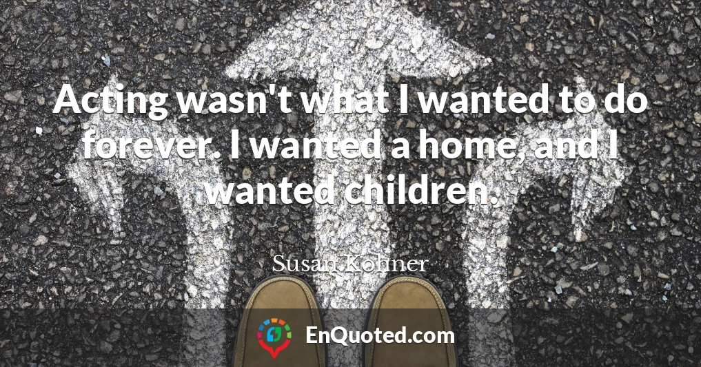 Acting wasn't what I wanted to do forever. I wanted a home, and I wanted children.