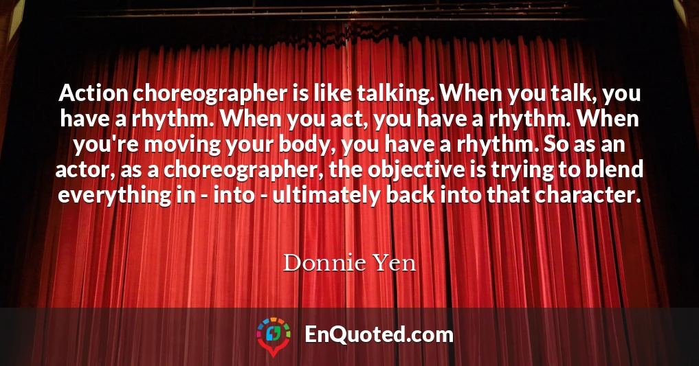 Action choreographer is like talking. When you talk, you have a rhythm. When you act, you have a rhythm. When you're moving your body, you have a rhythm. So as an actor, as a choreographer, the objective is trying to blend everything in - into - ultimately back into that character.