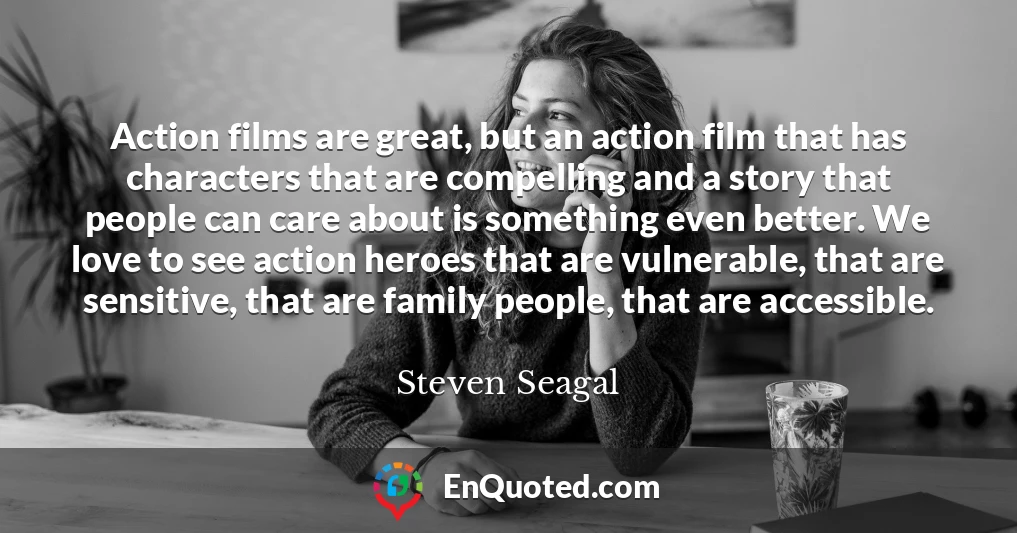 Action films are great, but an action film that has characters that are compelling and a story that people can care about is something even better. We love to see action heroes that are vulnerable, that are sensitive, that are family people, that are accessible.