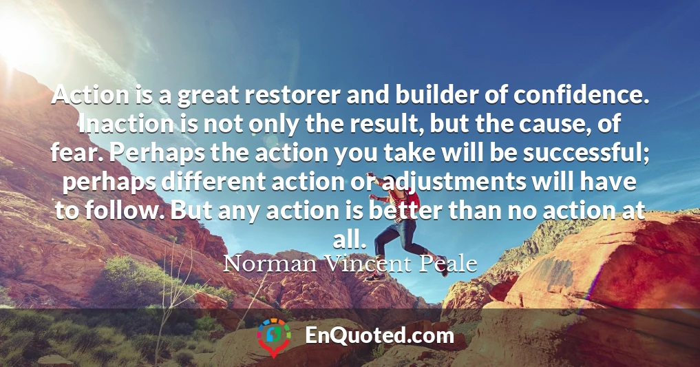 Action is a great restorer and builder of confidence. Inaction is not only the result, but the cause, of fear. Perhaps the action you take will be successful; perhaps different action or adjustments will have to follow. But any action is better than no action at all.