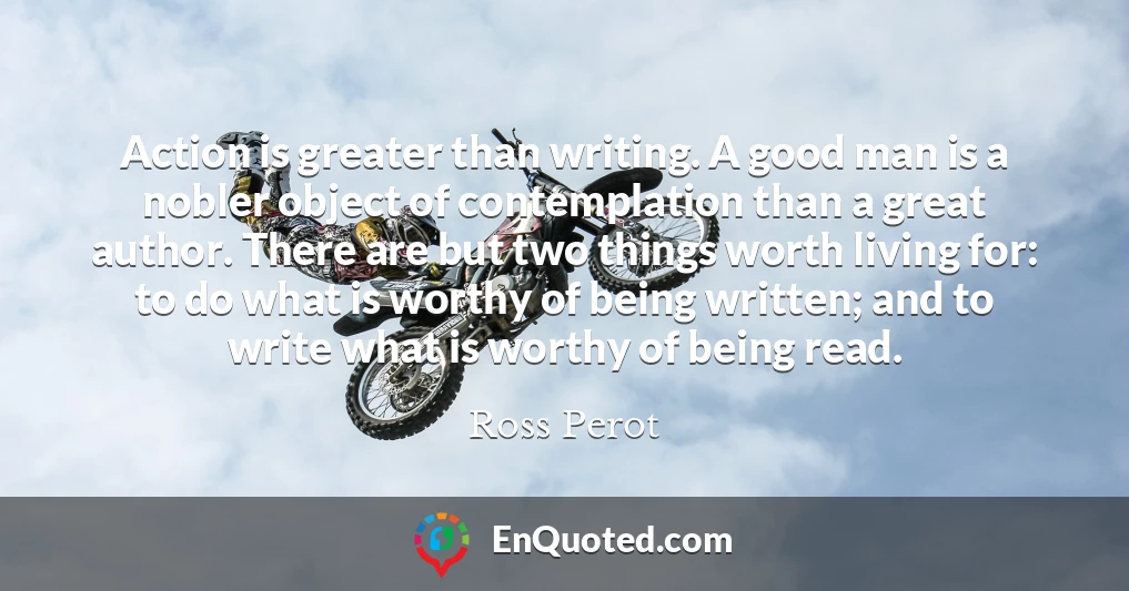 Action is greater than writing. A good man is a nobler object of contemplation than a great author. There are but two things worth living for: to do what is worthy of being written; and to write what is worthy of being read.