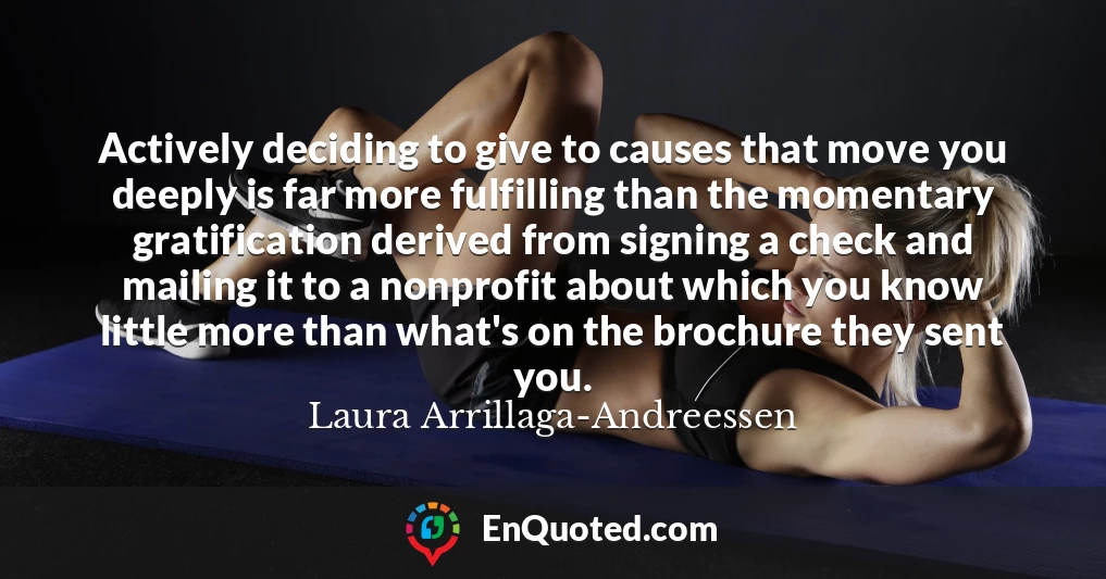 Actively deciding to give to causes that move you deeply is far more fulfilling than the momentary gratification derived from signing a check and mailing it to a nonprofit about which you know little more than what's on the brochure they sent you.