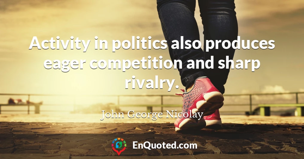 Activity in politics also produces eager competition and sharp rivalry.