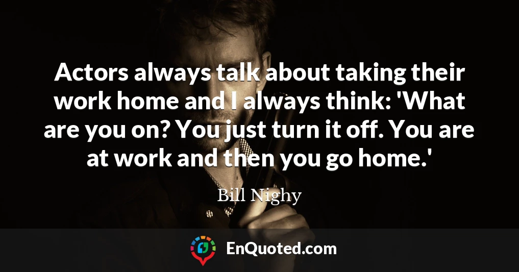 Actors always talk about taking their work home and I always think: 'What are you on? You just turn it off. You are at work and then you go home.'
