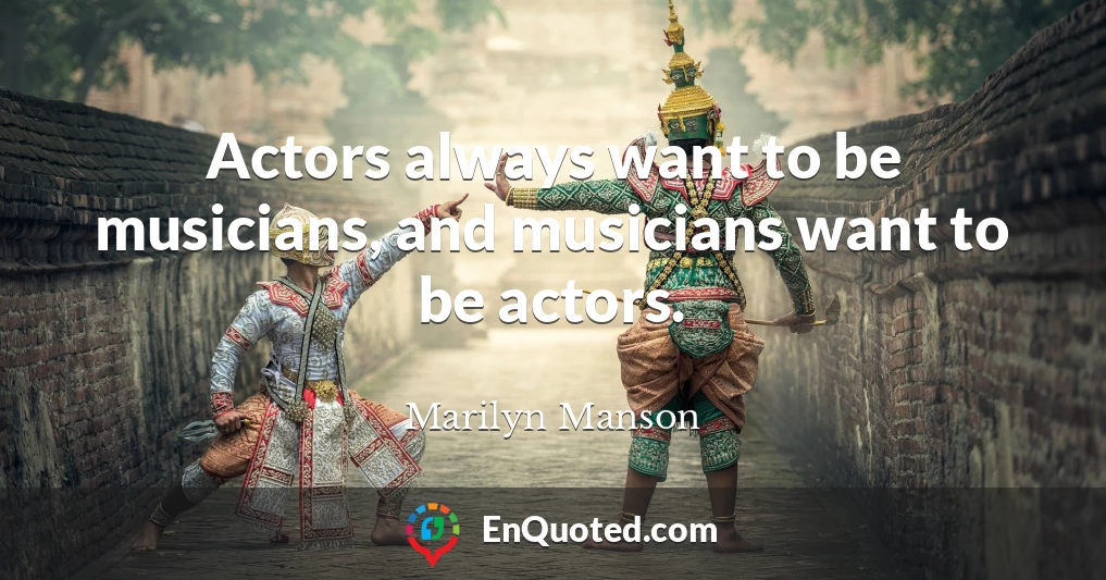 Actors always want to be musicians, and musicians want to be actors.