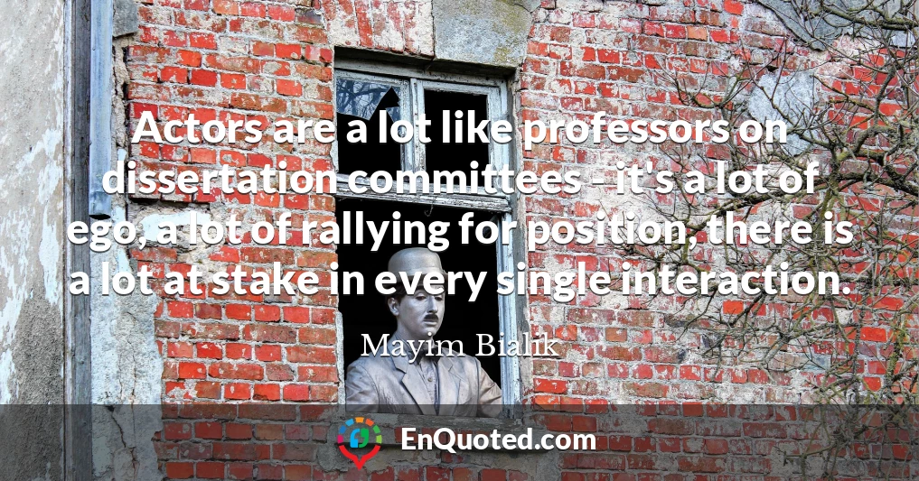 Actors are a lot like professors on dissertation committees - it's a lot of ego, a lot of rallying for position, there is a lot at stake in every single interaction.