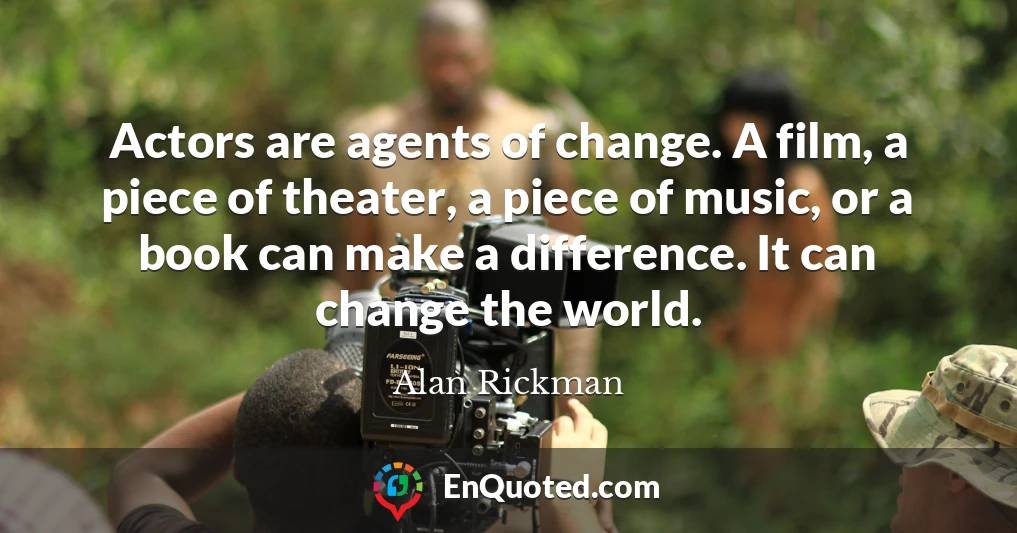 Actors are agents of change. A film, a piece of theater, a piece of music, or a book can make a difference. It can change the world.
