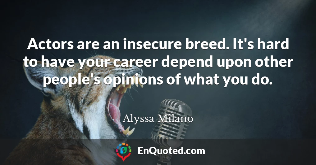 Actors are an insecure breed. It's hard to have your career depend upon other people's opinions of what you do.