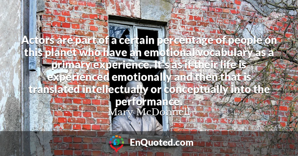Actors are part of a certain percentage of people on this planet who have an emotional vocabulary as a primary experience. It's as if their life is experienced emotionally and then that is translated intellectually or conceptually into the performance.