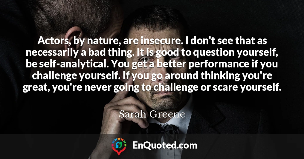Actors, by nature, are insecure. I don't see that as necessarily a bad thing. It is good to question yourself, be self-analytical. You get a better performance if you challenge yourself. If you go around thinking you're great, you're never going to challenge or scare yourself.