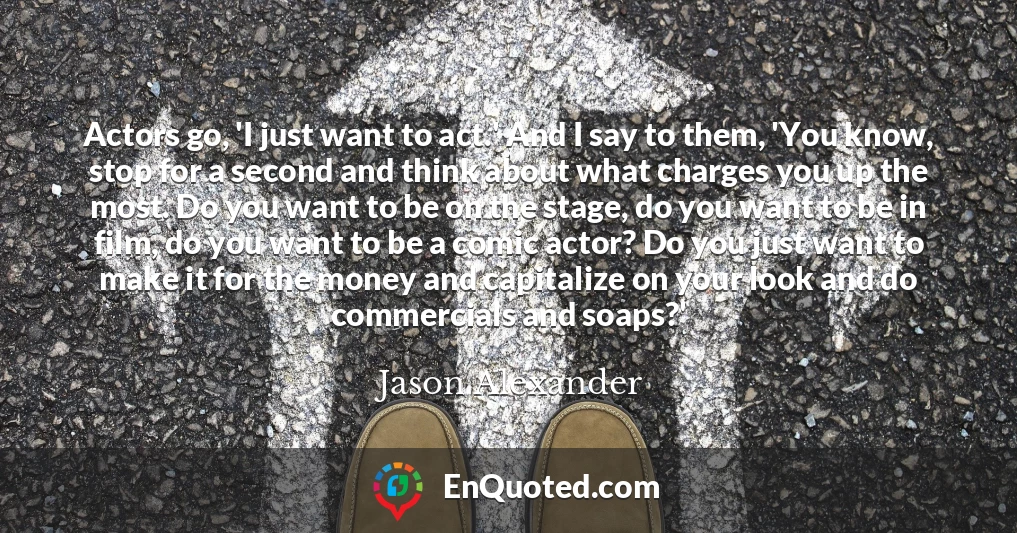 Actors go, 'I just want to act.' And I say to them, 'You know, stop for a second and think about what charges you up the most. Do you want to be on the stage, do you want to be in film, do you want to be a comic actor? Do you just want to make it for the money and capitalize on your look and do commercials and soaps?'