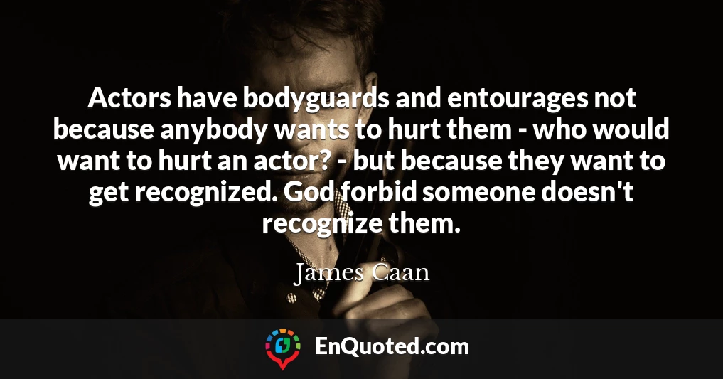 Actors have bodyguards and entourages not because anybody wants to hurt them - who would want to hurt an actor? - but because they want to get recognized. God forbid someone doesn't recognize them.