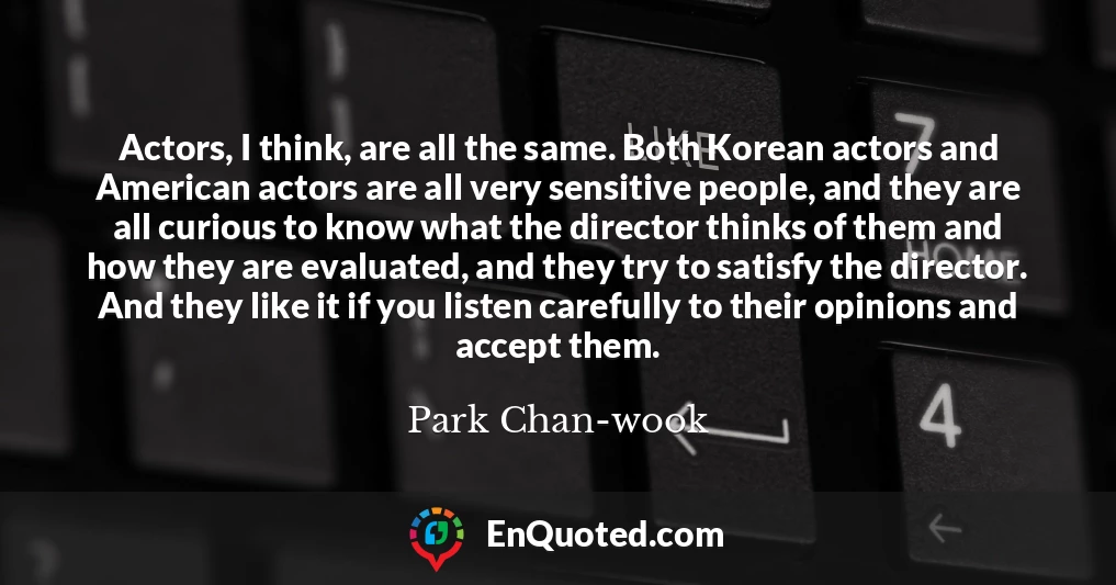 Actors, I think, are all the same. Both Korean actors and American actors are all very sensitive people, and they are all curious to know what the director thinks of them and how they are evaluated, and they try to satisfy the director. And they like it if you listen carefully to their opinions and accept them.