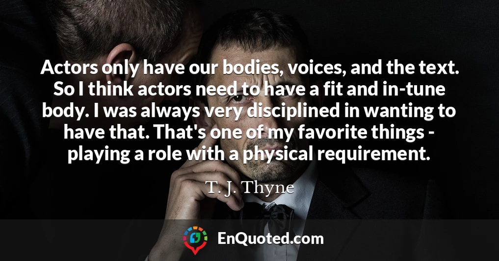 Actors only have our bodies, voices, and the text. So I think actors need to have a fit and in-tune body. I was always very disciplined in wanting to have that. That's one of my favorite things - playing a role with a physical requirement.