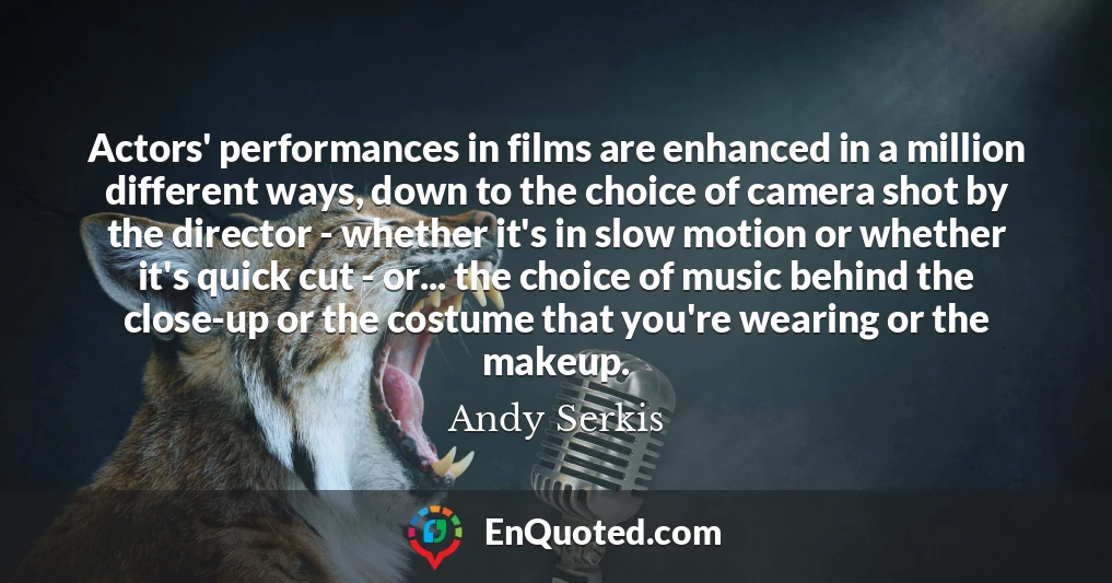 Actors' performances in films are enhanced in a million different ways, down to the choice of camera shot by the director - whether it's in slow motion or whether it's quick cut - or... the choice of music behind the close-up or the costume that you're wearing or the makeup.