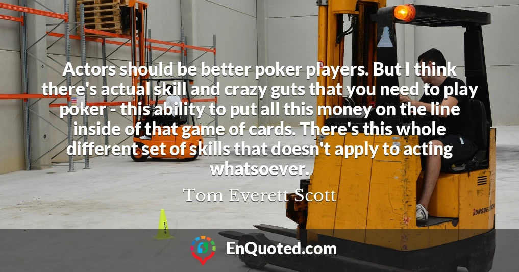 Actors should be better poker players. But I think there's actual skill and crazy guts that you need to play poker - this ability to put all this money on the line inside of that game of cards. There's this whole different set of skills that doesn't apply to acting whatsoever.