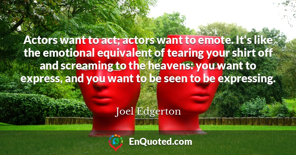 Actors want to act; actors want to emote. It's like the emotional equivalent of tearing your shirt off and screaming to the heavens: you want to express, and you want to be seen to be expressing.