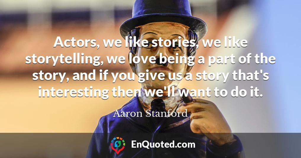 Actors, we like stories, we like storytelling, we love being a part of the story, and if you give us a story that's interesting then we'll want to do it.
