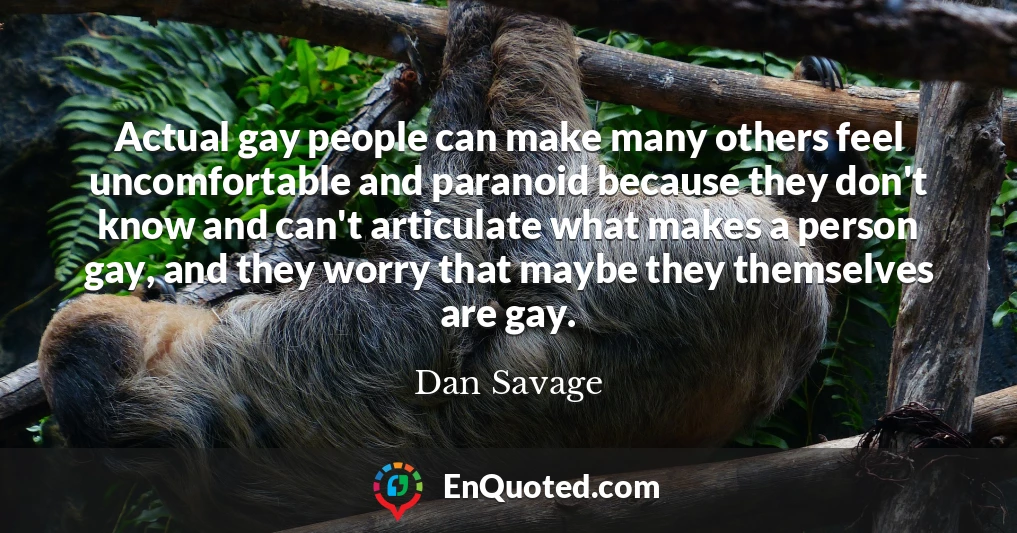 Actual gay people can make many others feel uncomfortable and paranoid because they don't know and can't articulate what makes a person gay, and they worry that maybe they themselves are gay.