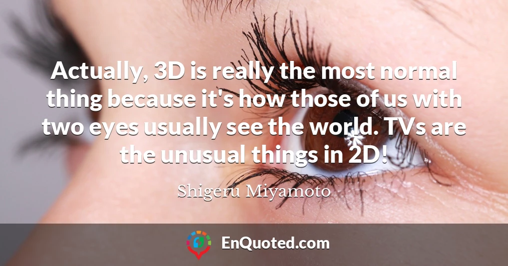 Actually, 3D is really the most normal thing because it's how those of us with two eyes usually see the world. TVs are the unusual things in 2D!