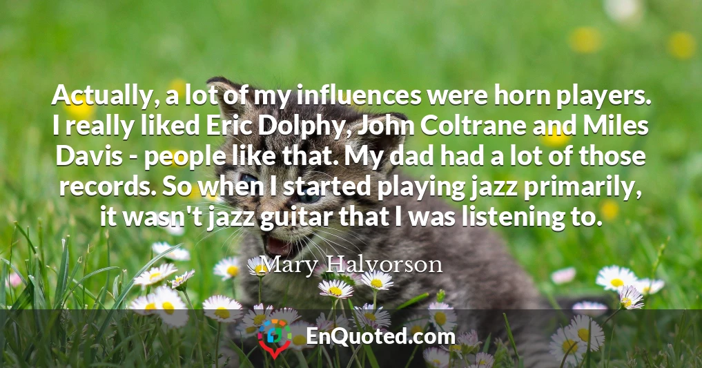 Actually, a lot of my influences were horn players. I really liked Eric Dolphy, John Coltrane and Miles Davis - people like that. My dad had a lot of those records. So when I started playing jazz primarily, it wasn't jazz guitar that I was listening to.