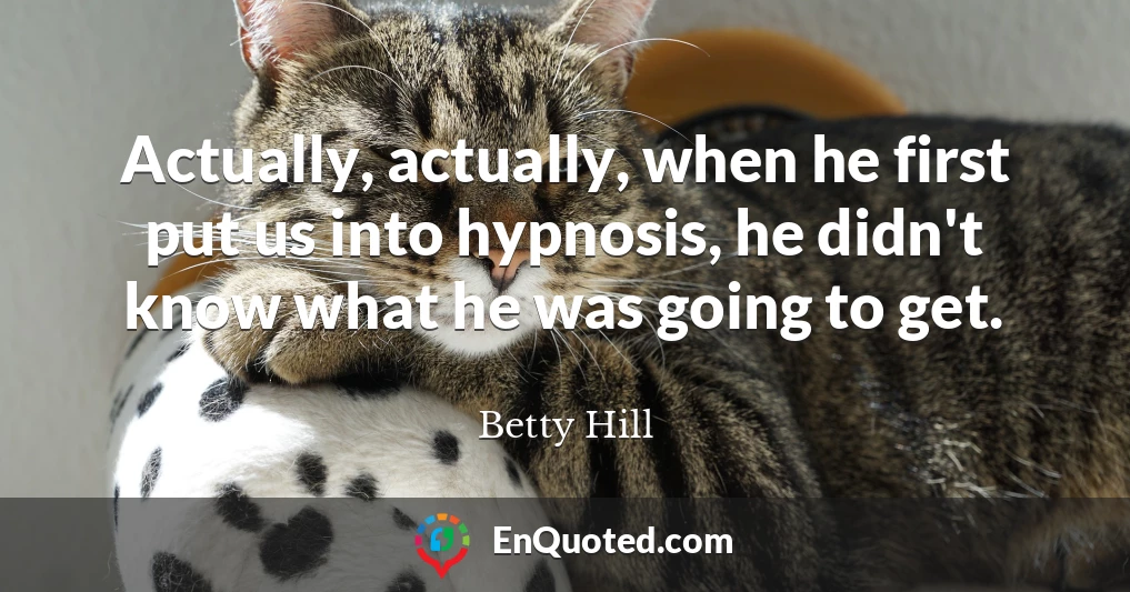 Actually, actually, when he first put us into hypnosis, he didn't know what he was going to get.