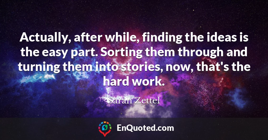 Actually, after while, finding the ideas is the easy part. Sorting them through and turning them into stories, now, that's the hard work.