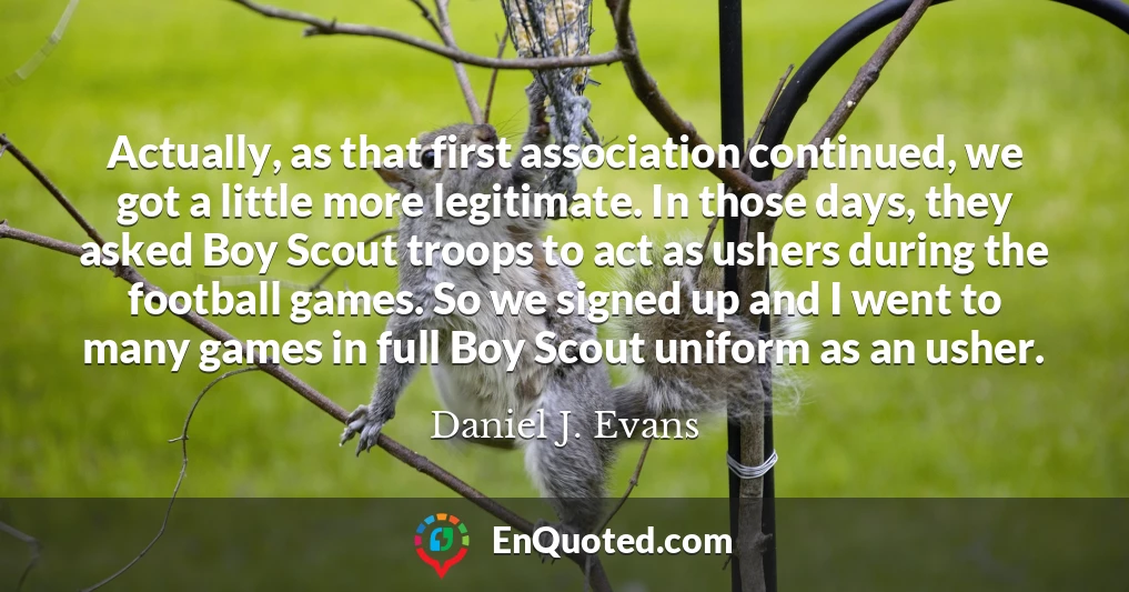 Actually, as that first association continued, we got a little more legitimate. In those days, they asked Boy Scout troops to act as ushers during the football games. So we signed up and I went to many games in full Boy Scout uniform as an usher.