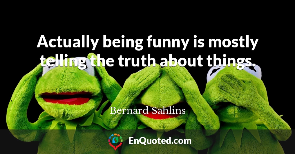 Actually being funny is mostly telling the truth about things.