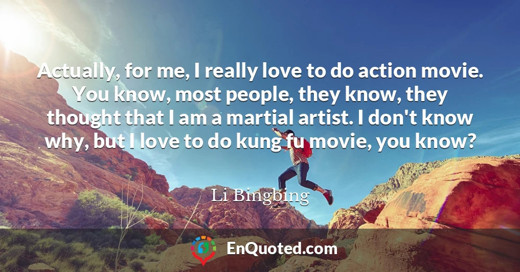 Actually, for me, I really love to do action movie. You know, most people, they know, they thought that I am a martial artist. I don't know why, but I love to do kung fu movie, you know?