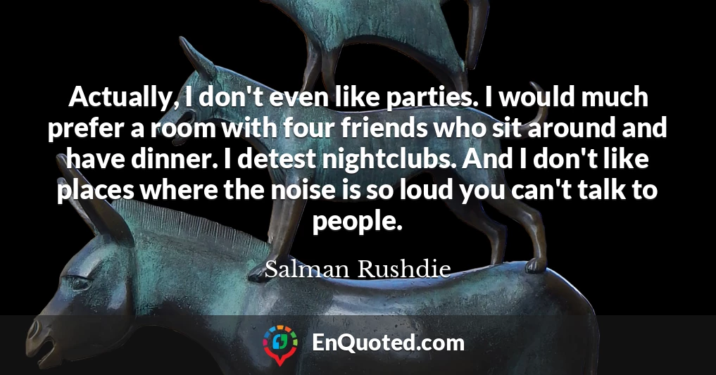 Actually, I don't even like parties. I would much prefer a room with four friends who sit around and have dinner. I detest nightclubs. And I don't like places where the noise is so loud you can't talk to people.