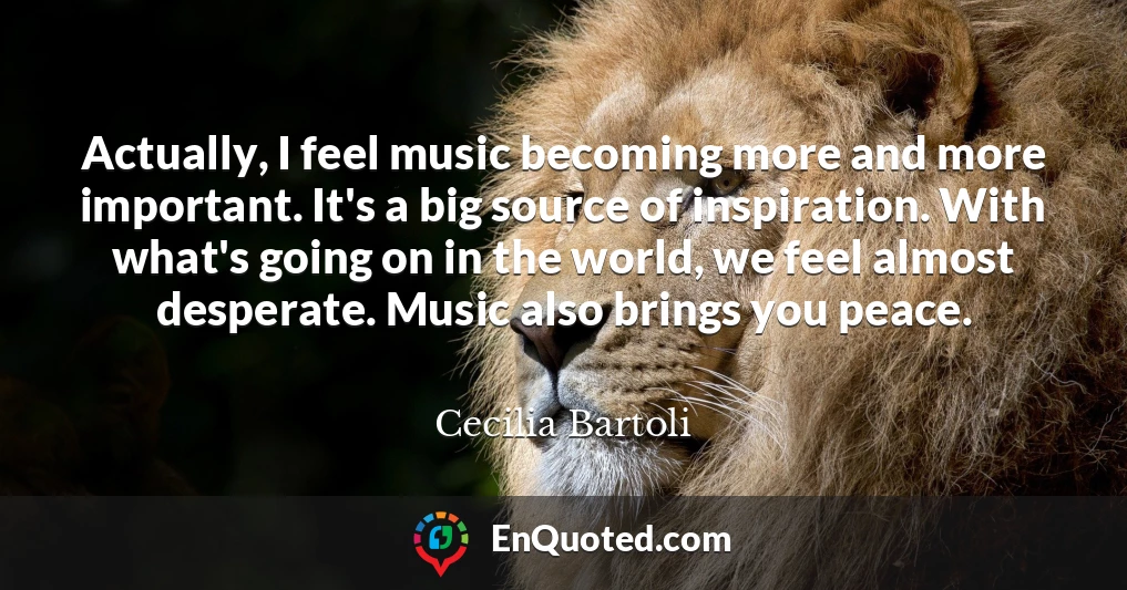 Actually, I feel music becoming more and more important. It's a big source of inspiration. With what's going on in the world, we feel almost desperate. Music also brings you peace.