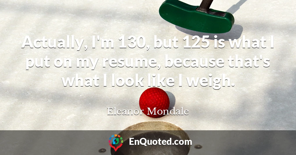 Actually, I'm 130, but 125 is what I put on my resume, because that's what I look like I weigh.