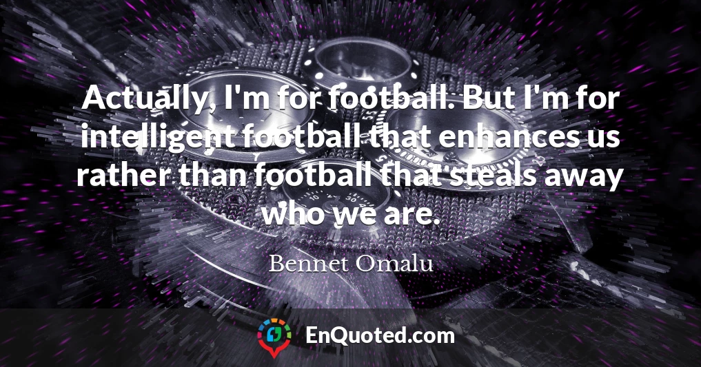 Actually, I'm for football. But I'm for intelligent football that enhances us rather than football that steals away who we are.