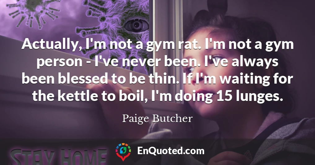 Actually, I'm not a gym rat. I'm not a gym person - I've never been. I've always been blessed to be thin. If I'm waiting for the kettle to boil, I'm doing 15 lunges.