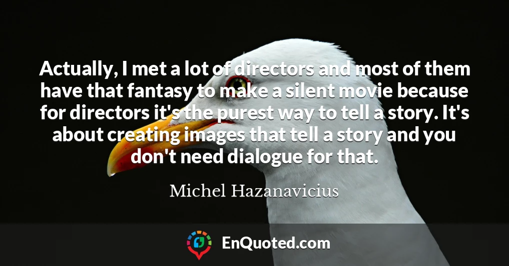 Actually, I met a lot of directors and most of them have that fantasy to make a silent movie because for directors it's the purest way to tell a story. It's about creating images that tell a story and you don't need dialogue for that.