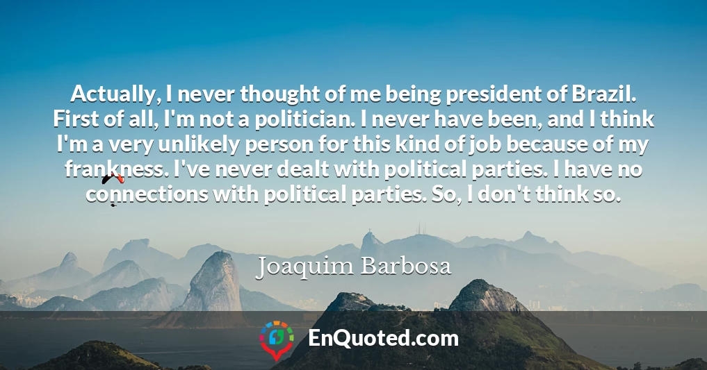Actually, I never thought of me being president of Brazil. First of all, I'm not a politician. I never have been, and I think I'm a very unlikely person for this kind of job because of my frankness. I've never dealt with political parties. I have no connections with political parties. So, I don't think so.