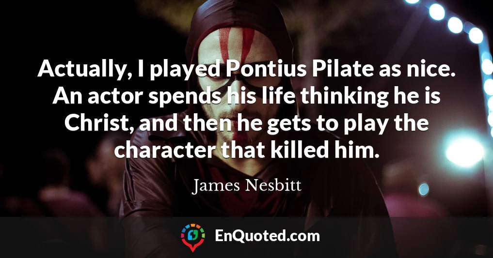Actually, I played Pontius Pilate as nice. An actor spends his life thinking he is Christ, and then he gets to play the character that killed him.