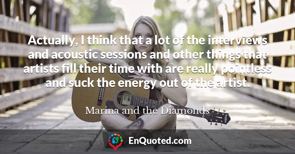 Actually, I think that a lot of the interviews and acoustic sessions and other things that artists fill their time with are really pointless and suck the energy out of the artist.