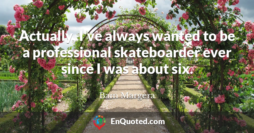 Actually, I've always wanted to be a professional skateboarder ever since I was about six.