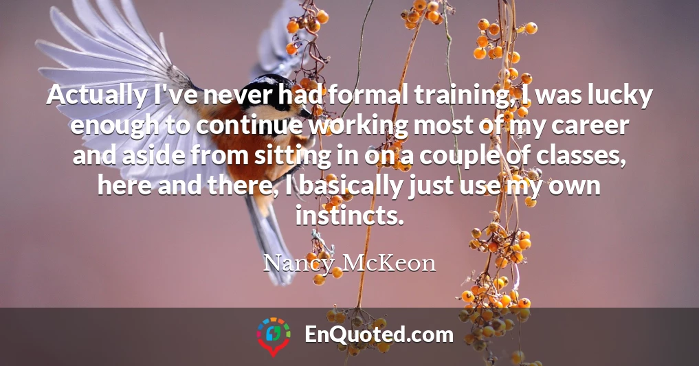 Actually I've never had formal training, I was lucky enough to continue working most of my career and aside from sitting in on a couple of classes, here and there, I basically just use my own instincts.