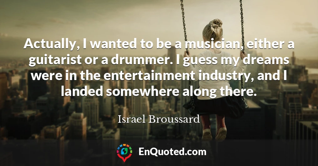 Actually, I wanted to be a musician, either a guitarist or a drummer. I guess my dreams were in the entertainment industry, and I landed somewhere along there.